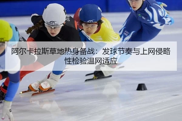 阿尔卡拉斯草地热身备战：发球节奏与上网侵略性检验温网适应